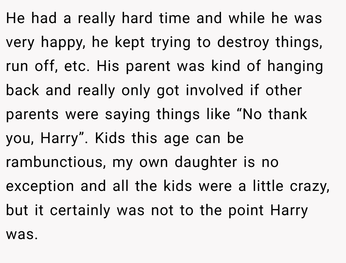 He had a really hard time and while he was very happy, he kept trying to destroy things, run off, etc. His parent was kind of hanging back and really only got involved if other parents were saying things like “No thank you, Harry”. Kids this age can be rambunctious, my own daughter is no exception and all the kids were a little crazy, but it certainly was not to the point Harry was.