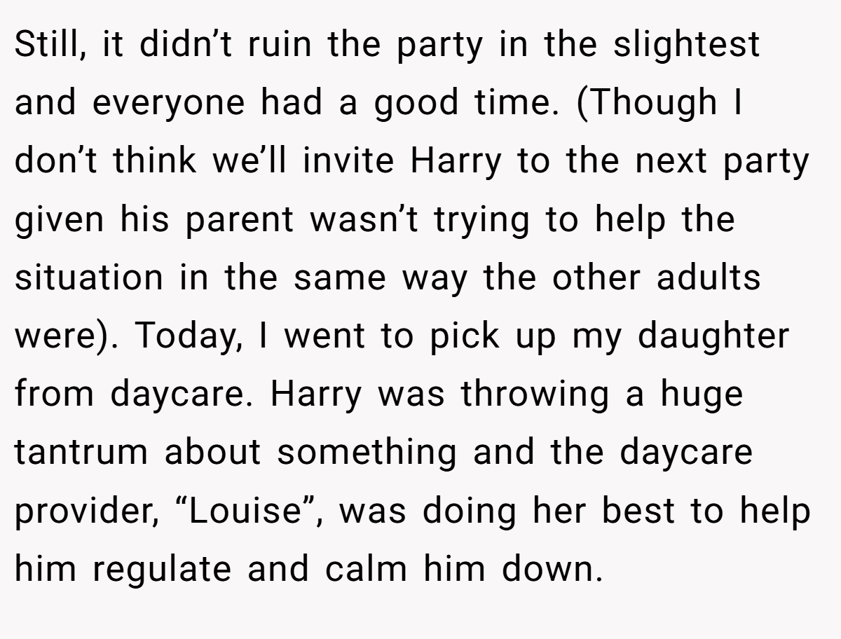 Still, it didn’t ruin the party in the slightest and everyone had a good time. (Though I don’t think we’ll invite Harry to the next party given his parent wasn’t trying to help the situation in the same way the other adults were). Today, I went to pick up my daughter from daycare. Harry was throwing a huge tantrum about something and the daycare provider, “Louise”, was doing her best to help him regulate and calm him down.