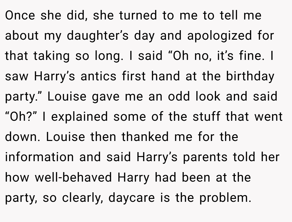 Once she did, she turned to me to tell me about my daughter’s day and apologized for that taking so long. I said “Oh no, it’s fine. I saw Harry’s antics first hand at the birthday party.” Louise gave me an odd look and said “Oh?” I explained some of the stuff that went down. Louise then thanked me for the information and said Harry’s parents told her how well-behaved Harry had been at the party, so clearly, daycare is the problem.