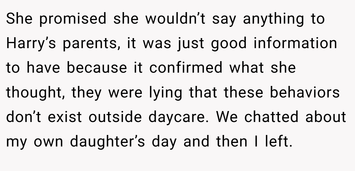 She promised she wouldn’t say anything to Harry’s parents, it was just good information to have because it confirmed what she thought, they were lying that these behaviors don’t exist outside daycare. We chatted about my own daughter’s day and then I left.