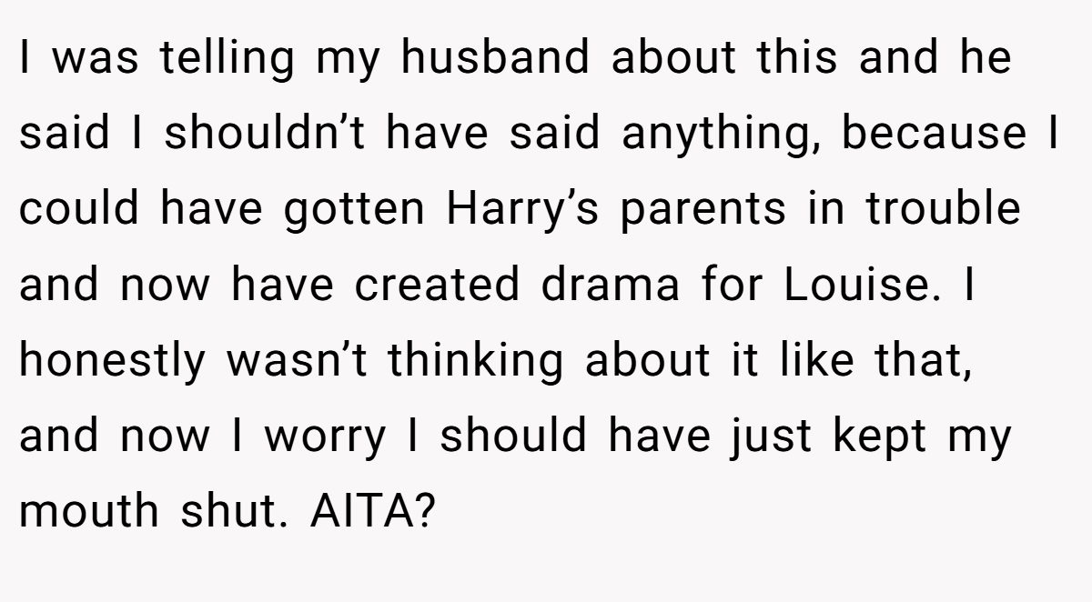 I was telling my husband about this and he said I shouldn’t have said anything, because I could have gotten Harry’s parents in trouble and now have created drama for Louise. I honestly wasn’t thinking about it like that, and now I worry I should have just kept my mouth shut. AITA?