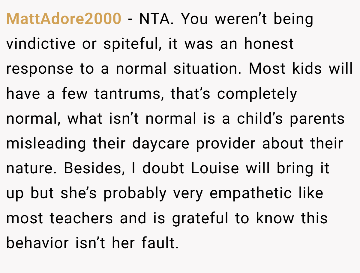 MattAdore2000 − NTA. You weren’t being vindictive or spiteful, it was an honest response to a normal situation. Most kids will have a few tantrums, that’s completely normal, what isn’t normal is a child’s parents misleading their daycare provider about their nature. Besides, I doubt Louise will bring it up but she’s probably very empathetic like most teachers and is grateful to know this behavior isn’t her fault.