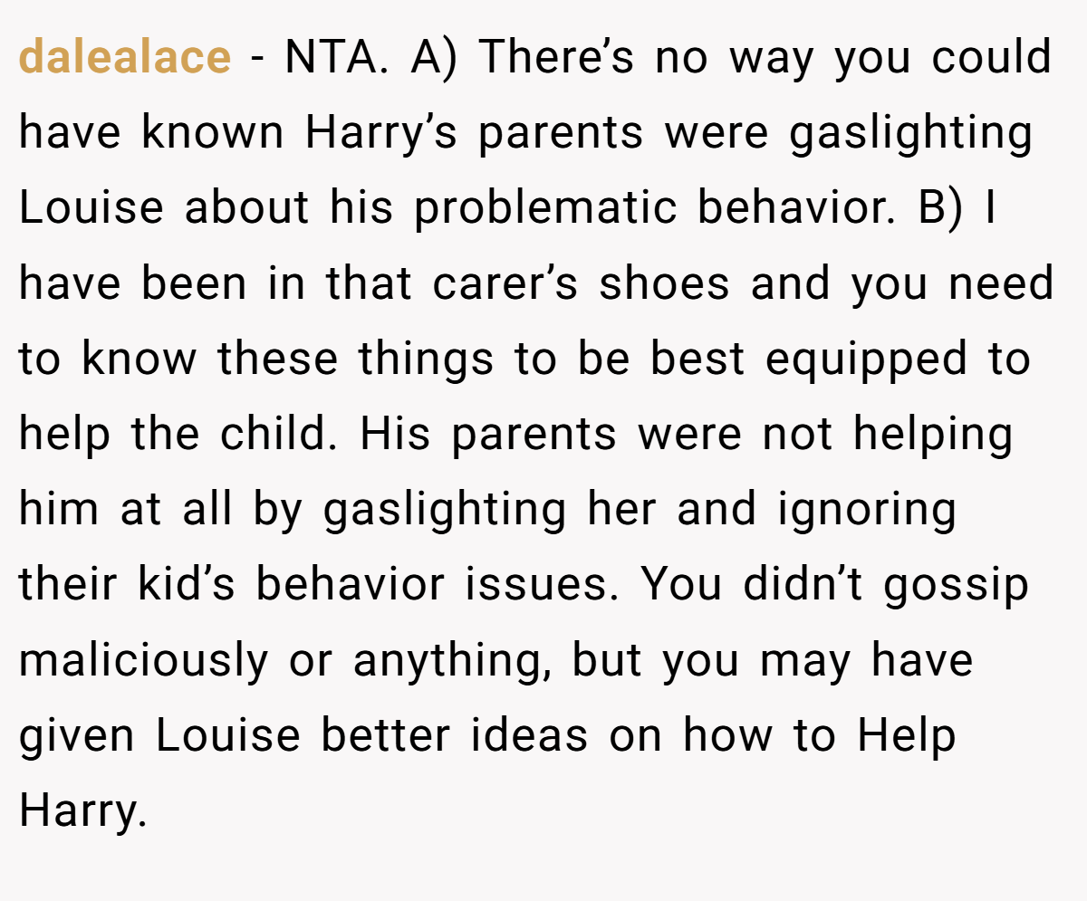 dalealace − NTA. A) There’s no way you could have known Harry’s parents were gaslighting Louise about his problematic behavior. B) I have been in that carer’s shoes and you need to know these things to be best equipped to help the child. His parents were not helping him at all by gaslighting her and ignoring their kid’s behavior issues. You didn’t gossip maliciously or anything, but you may have given Louise better ideas on how to Help Harry.
