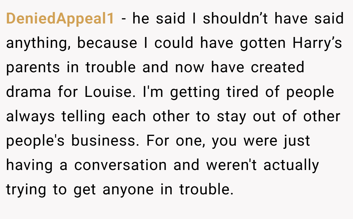 DeniedAppeal1 − he said I shouldn’t have said anything, because I could have gotten Harry’s parents in trouble and now have created drama for Louise. I'm getting tired of people always telling each other to stay out of other people's business. For one, you were just having a conversation and weren't actually trying to get anyone in trouble.