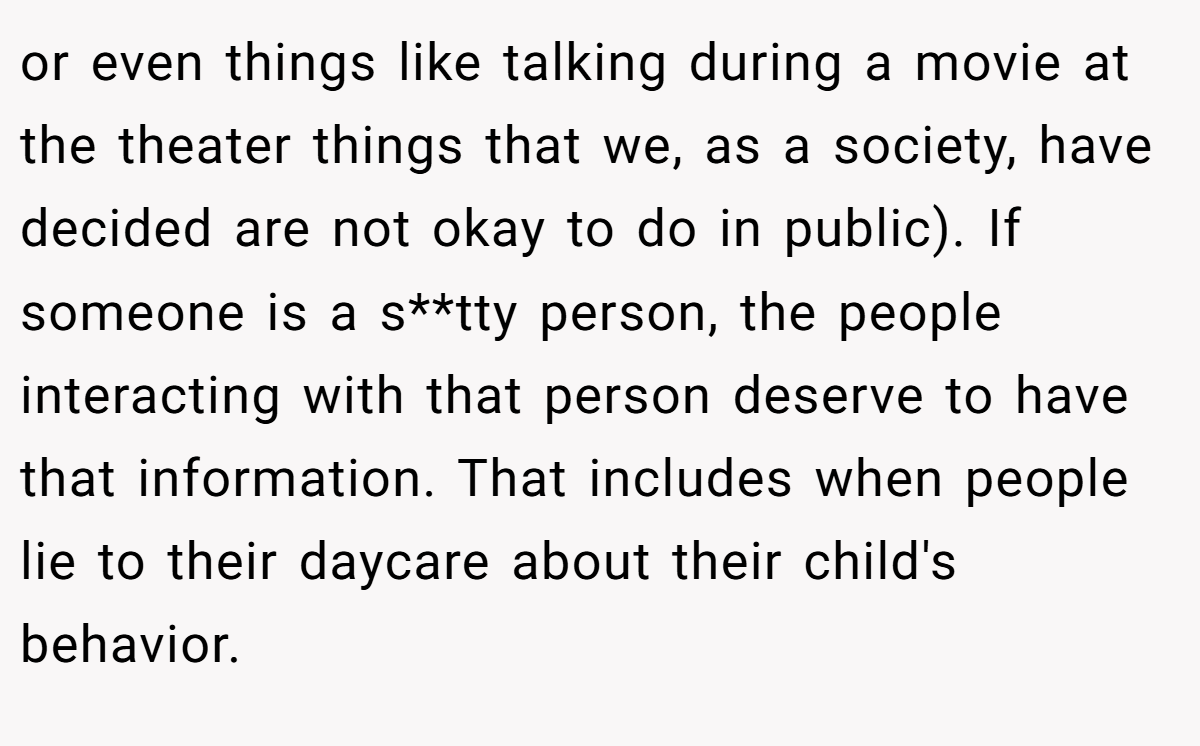 or even things like talking during a movie at the theater things that we, as a society, have decided are not okay to do in public). If someone is a s**tty person, the people interacting with that person deserve to have that information. That includes when people lie to their daycare about their child's behavior.