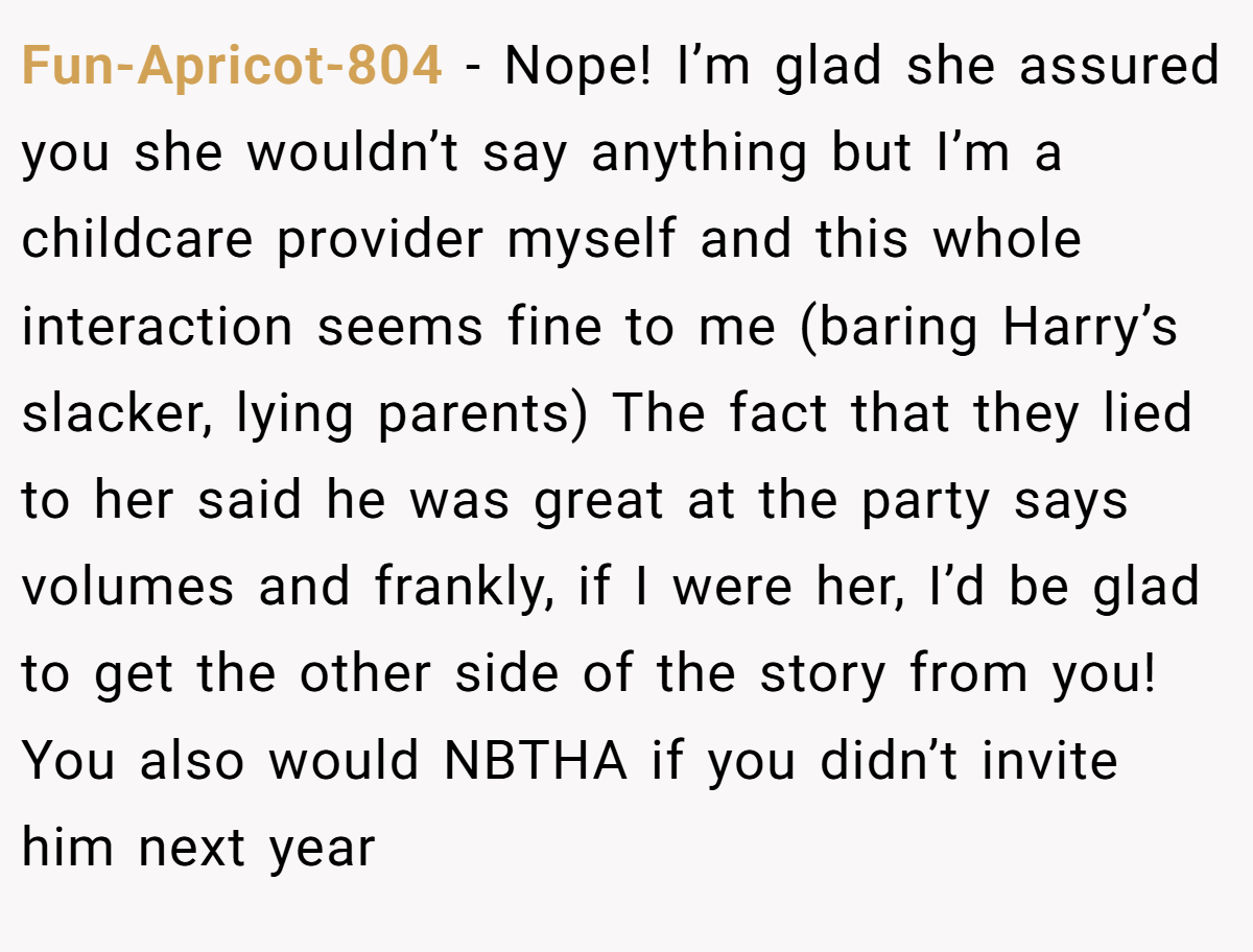 Fun-Apricot-804 − Nope! I’m glad she assured you she wouldn’t say anything but I’m a childcare provider myself and this whole interaction seems fine to me (baring Harry’s slacker, lying parents) The fact that they lied to her said he was great at the party says volumes and frankly, if I were her, I’d be glad to get the other side of the story from you! You also would NBTHA if you didn’t invite him next year 