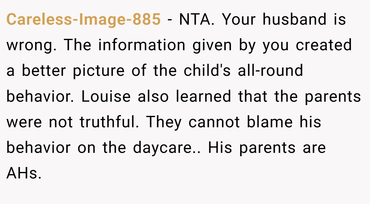 Careless-Image-885 − NTA. Your husband is wrong. The information given by you created a better picture of the child's all-round behavior. Louise also learned that the parents were not truthful. They cannot blame his behavior on the daycare.. His parents are AHs.