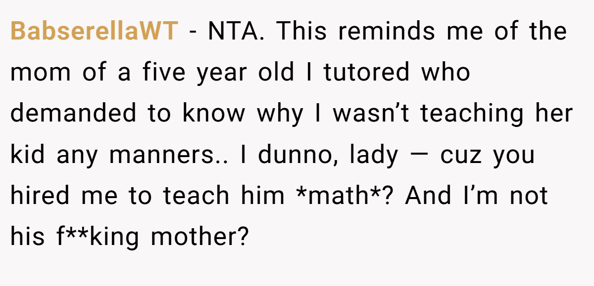 BabserellaWT − NTA. This reminds me of the mom of a five year old I tutored who demanded to know why I wasn’t teaching her kid any manners.. I dunno, lady — cuz you hired me to teach him *math*? And I’m not his f**king mother?