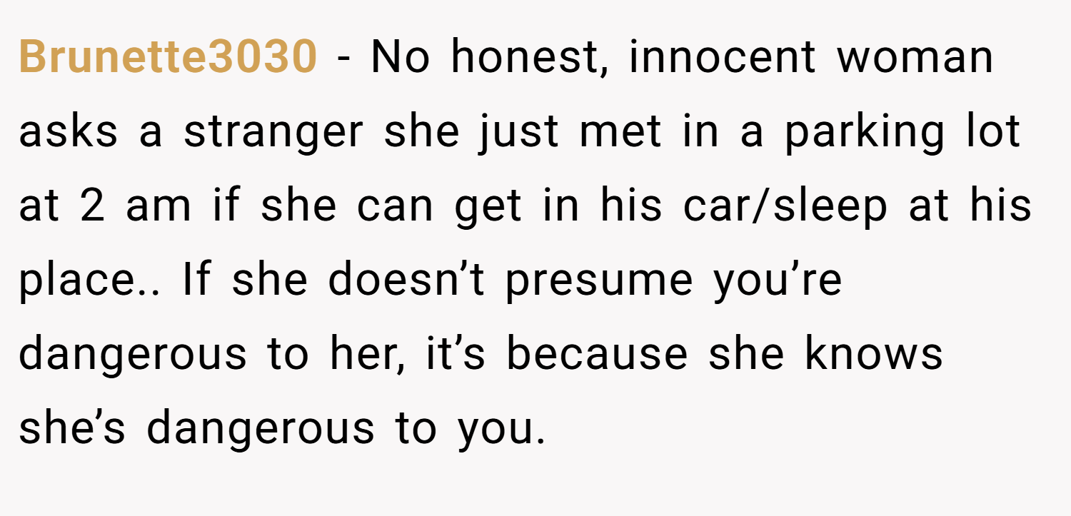 Brunette3030 − No honest, innocent woman asks a stranger she just met in a parking lot at 2 am if she can get in his car/sleep at his place.. If she doesn’t presume you’re dangerous to her, it’s because she knows she’s dangerous to you.