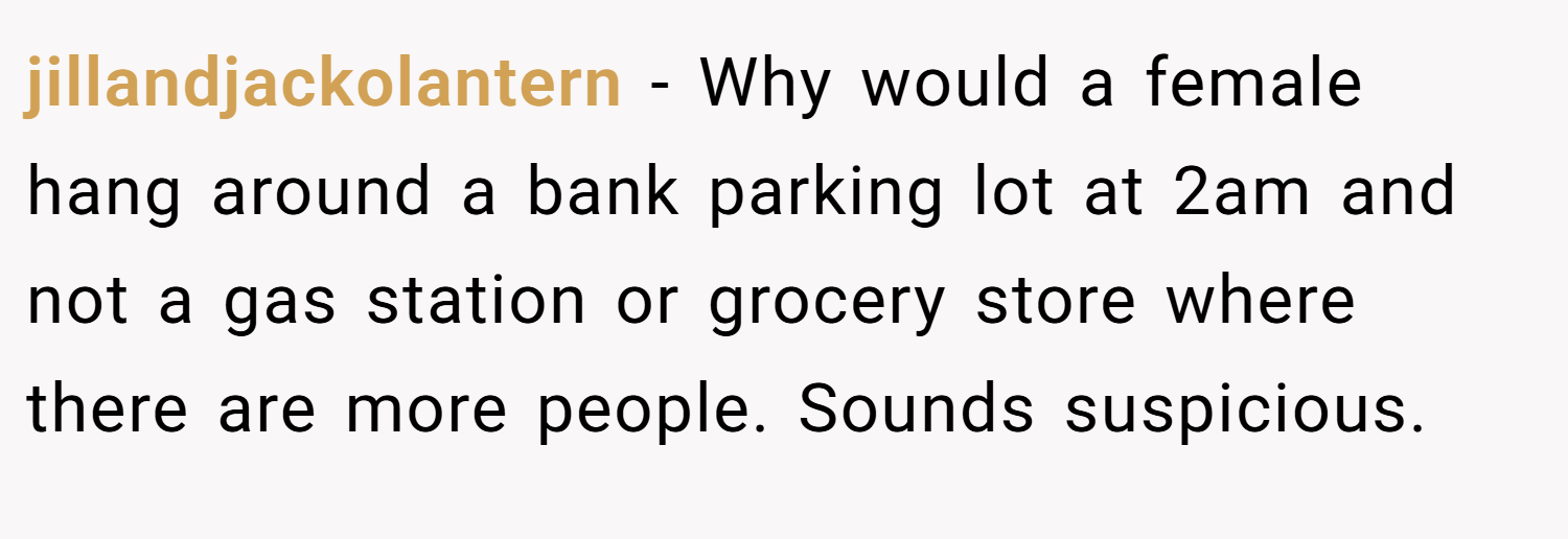 jillandjackolantern − Why would a female hang around a bank parking lot at 2am and not a gas station or grocery store where there are more people. Sounds suspicious.