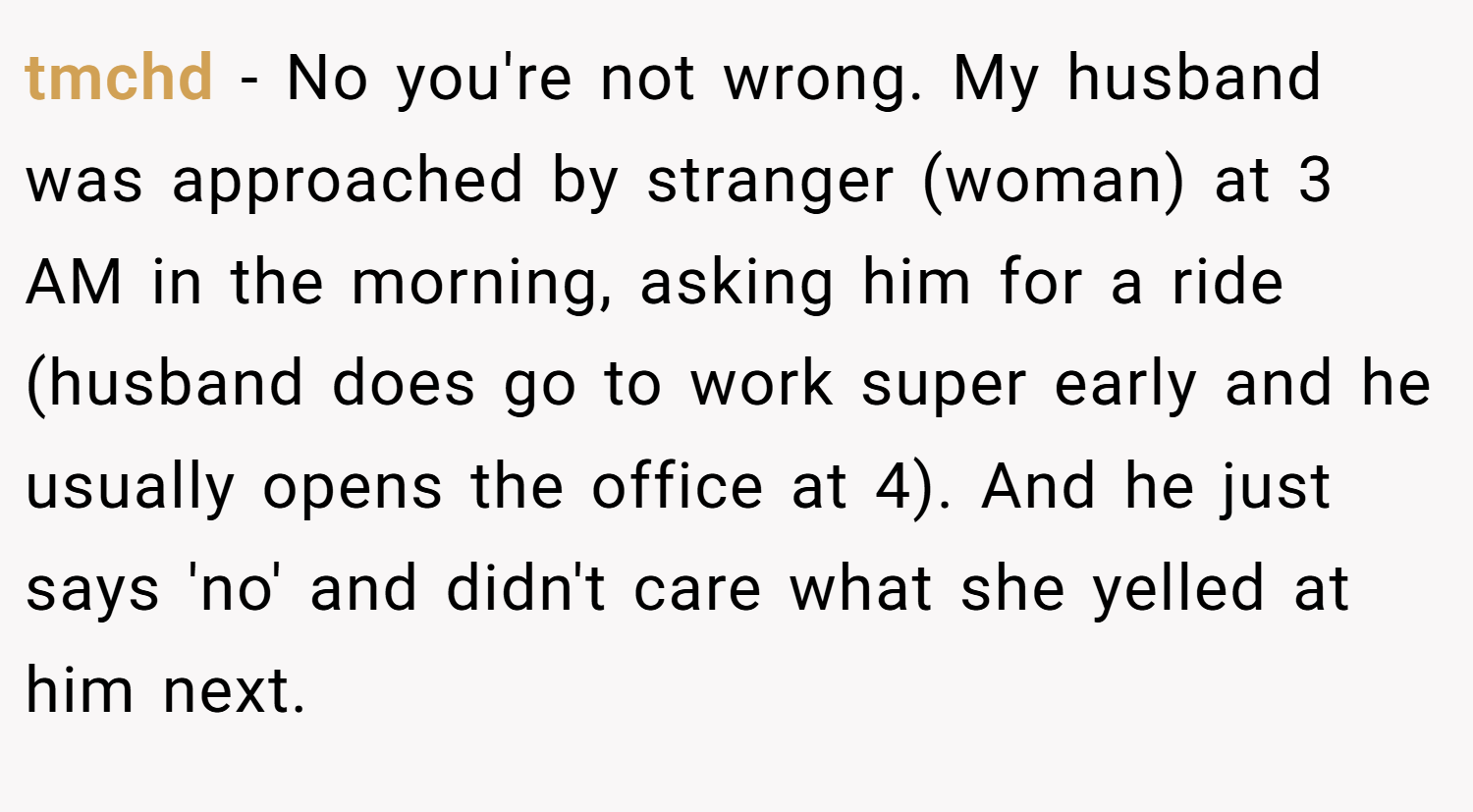 tmchd − No you're not wrong. My husband was approached by stranger (woman) at 3 AM in the morning, asking him for a ride (husband does go to work super early and he usually opens the office at 4). And he just says 'no' and didn't care what she yelled at him next.