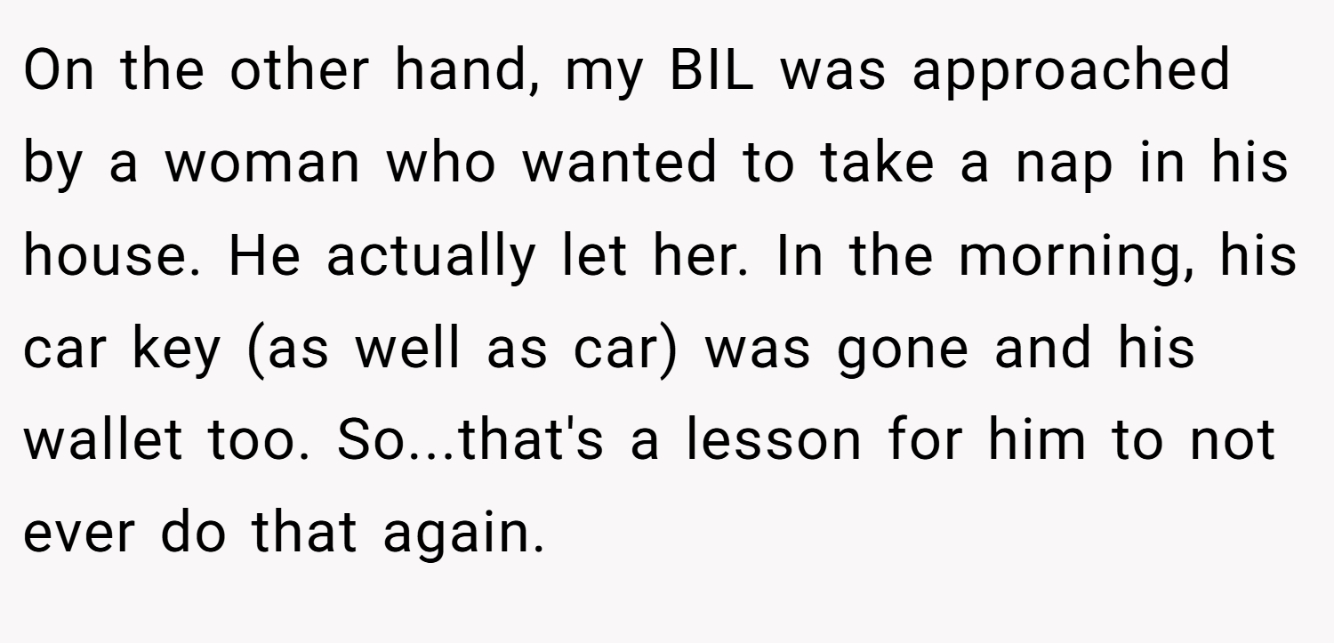 On the other hand, my BIL was approached by a woman who wanted to take a nap in his house. He actually let her. In the morning, his car key (as well as car) was gone and his wallet too. So...that's a lesson for him to not ever do that again.