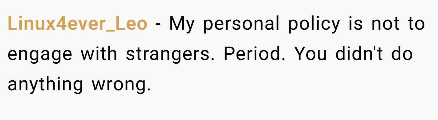 Linux4ever_Leo − My personal policy is not to engage with strangers. Period. You didn't do anything wrong.