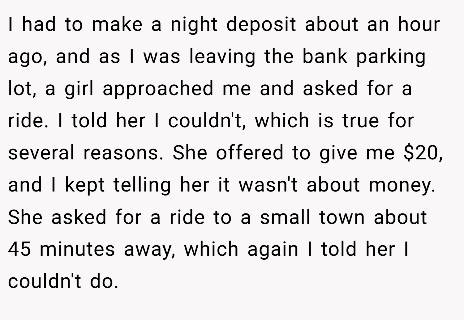 I had to make a night deposit about an hour ago, and as I was leaving the bank parking lot, a girl approached me and asked for a ride. I told her I couldn't, which is true for several reasons. She offered to give me $20, and I kept telling her it wasn't about money. She asked for a ride to a small town about 45 minutes away, which again I told her I couldn't do.