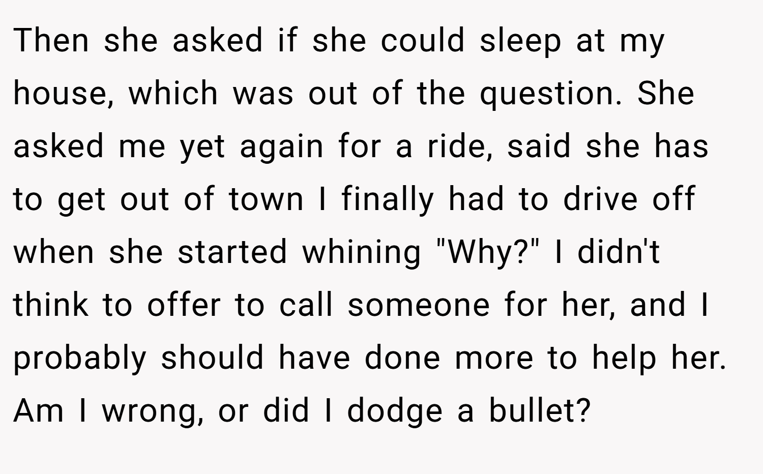 Then she asked if she could sleep at my house, which was out of the question. She asked me yet again for a ride, said she has to get out of town I finally had to drive off when she started whining 