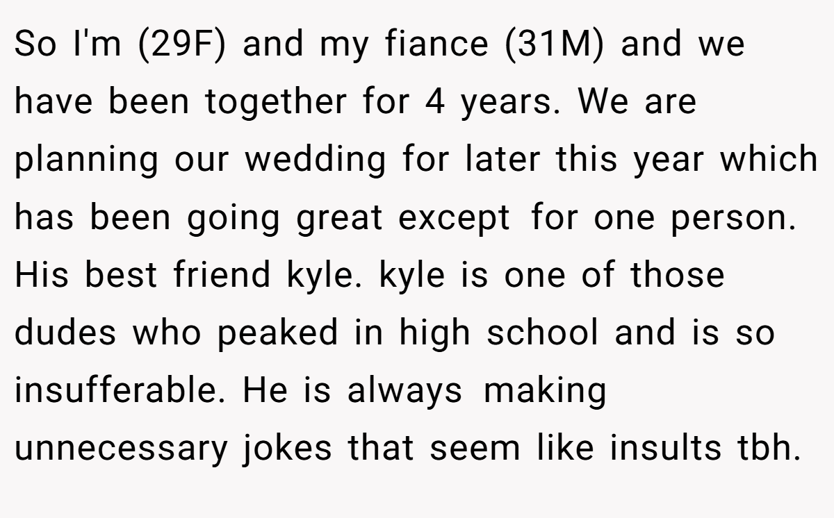 So I'm (29F) and my fiance (31M) and we have been together for 4 years. We are planning our wedding for later this year which has been going great except for one person. His best friend kyle. kyle is one of those dudes who peaked in high school and is so insufferable. He is always making unnecessary jokes that seem like insults tbh.