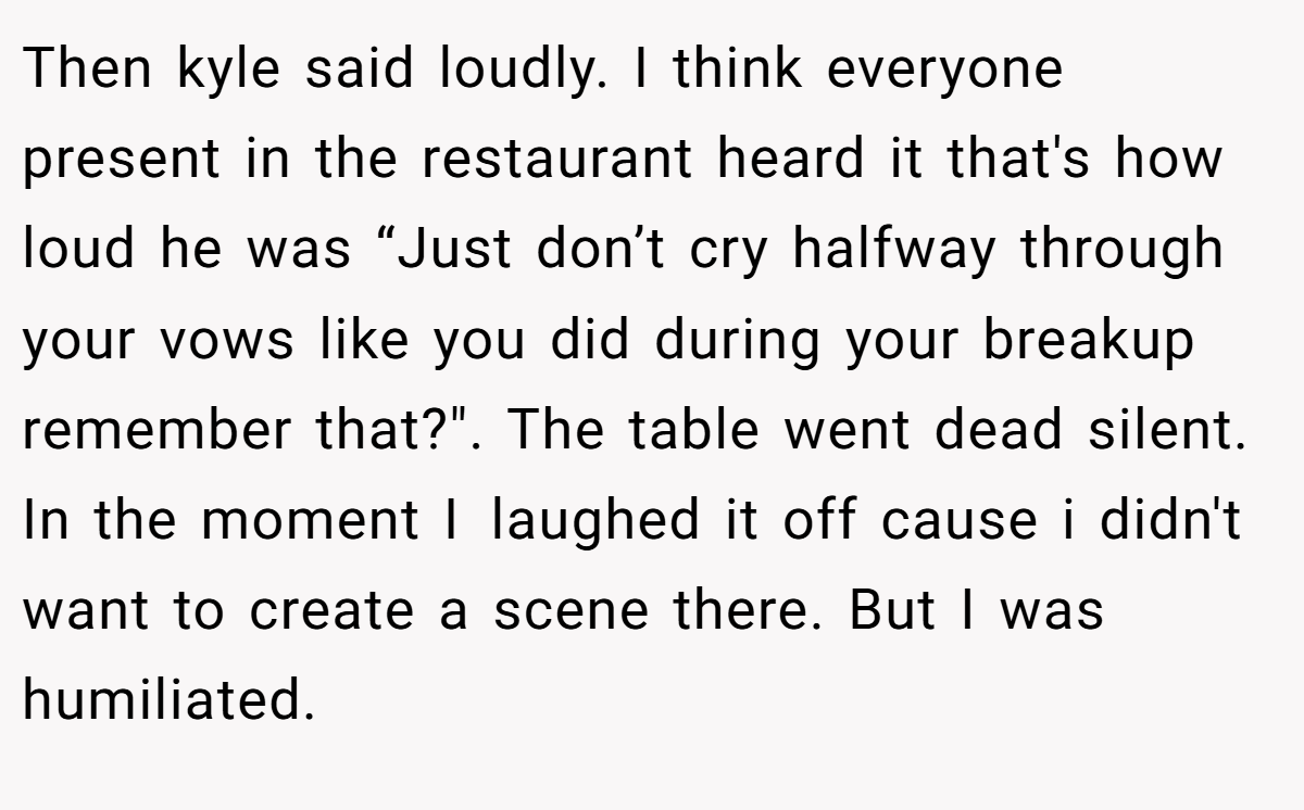 Then kyle said loudly. I think everyone present in the restaurant heard it that's how loud he was “Just don’t cry halfway through your vows like you did during your breakup remember that?