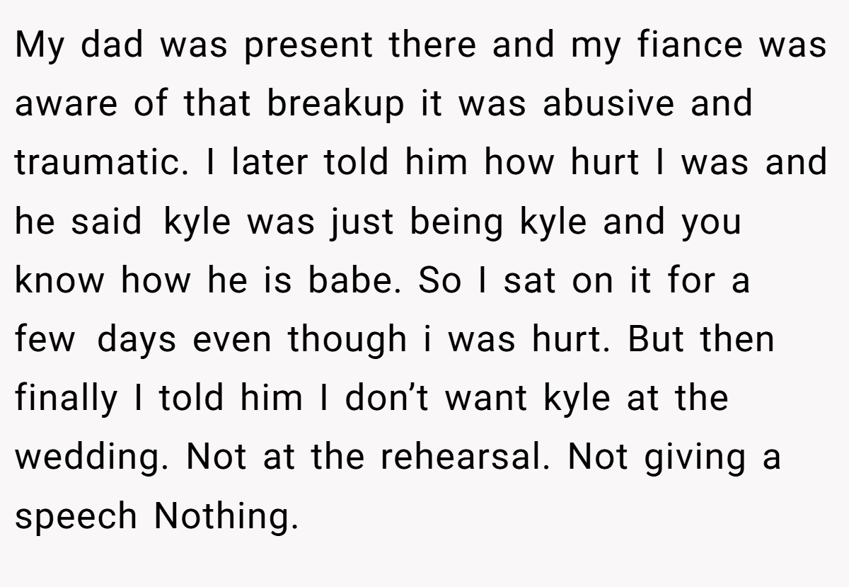 My dad was present there and my fiance was aware of that breakup it was abusive and traumatic. I later told him how hurt I was and he said kyle was just being kyle and you know how he is babe. So I sat on it for a few days even though i was hurt. But then finally I told him I don’t want kyle at the wedding. Not at the rehearsal. Not giving a speech Nothing.