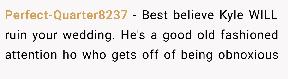 Perfect-Quarter8237 − Best believe Kyle WILL ruin your wedding. He's a good old fashioned attention ho who gets off of being obnoxious