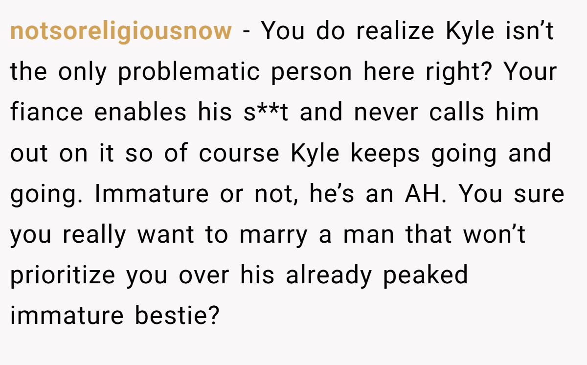 notsoreligiousnow − You do realize Kyle isn’t the only problematic person here right? Your fiance enables his s**t and never calls him out on it so of course Kyle keeps going and going. Immature or not, he’s an AH. You sure you really want to marry a man that won’t prioritize you over his already peaked immature bestie?
