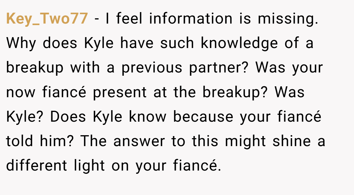 Key_Two77 − I feel information is missing. Why does Kyle have such knowledge of a breakup with a previous partner? Was your now fiancé present at the breakup? Was Kyle? Does Kyle know because your fiancé told him? The answer to this might shine a different light on your fiancé.