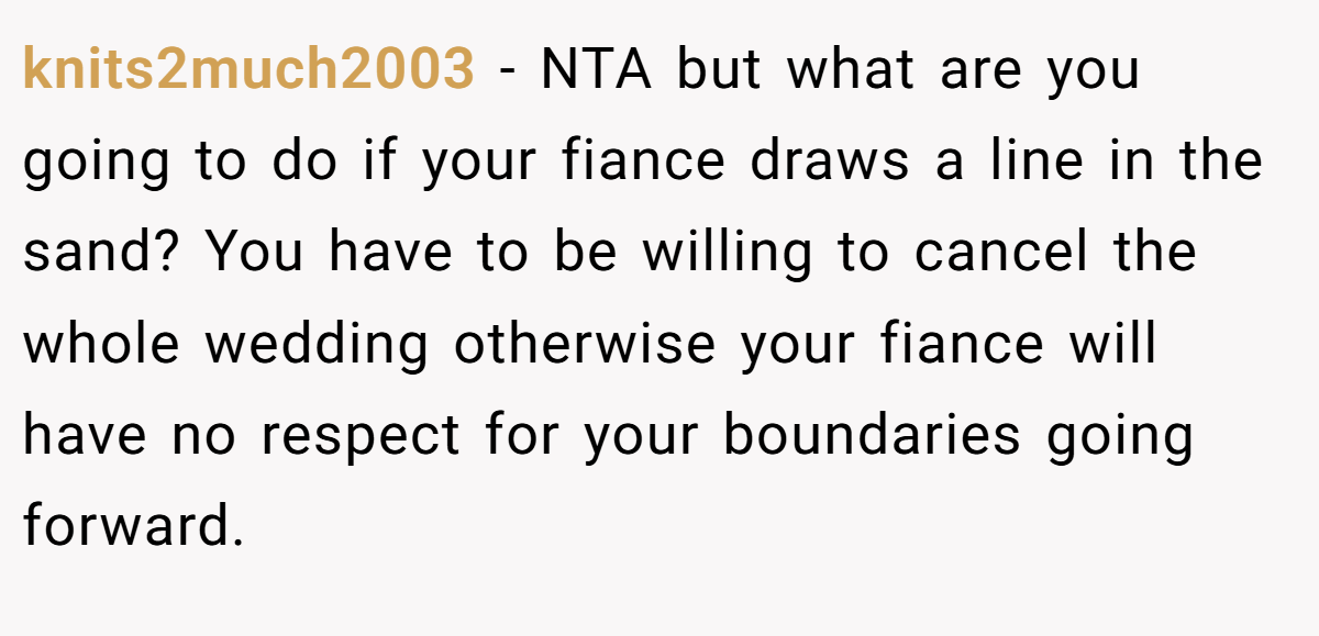 knits2much2003 − NTA but what are you going to do if your fiance draws a line in the sand? You have to be willing to cancel the whole wedding otherwise your fiance will have no respect for your boundaries going forward.