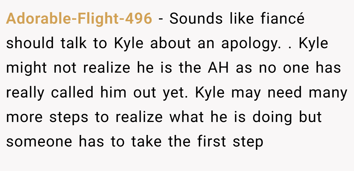 Adorable-Flight-496 − Sounds like fiancé should talk to Kyle about an apology. . Kyle might not realize he is the AH as no one has really called him out yet. Kyle may need many more steps to realize what he is doing but someone has to take the first step