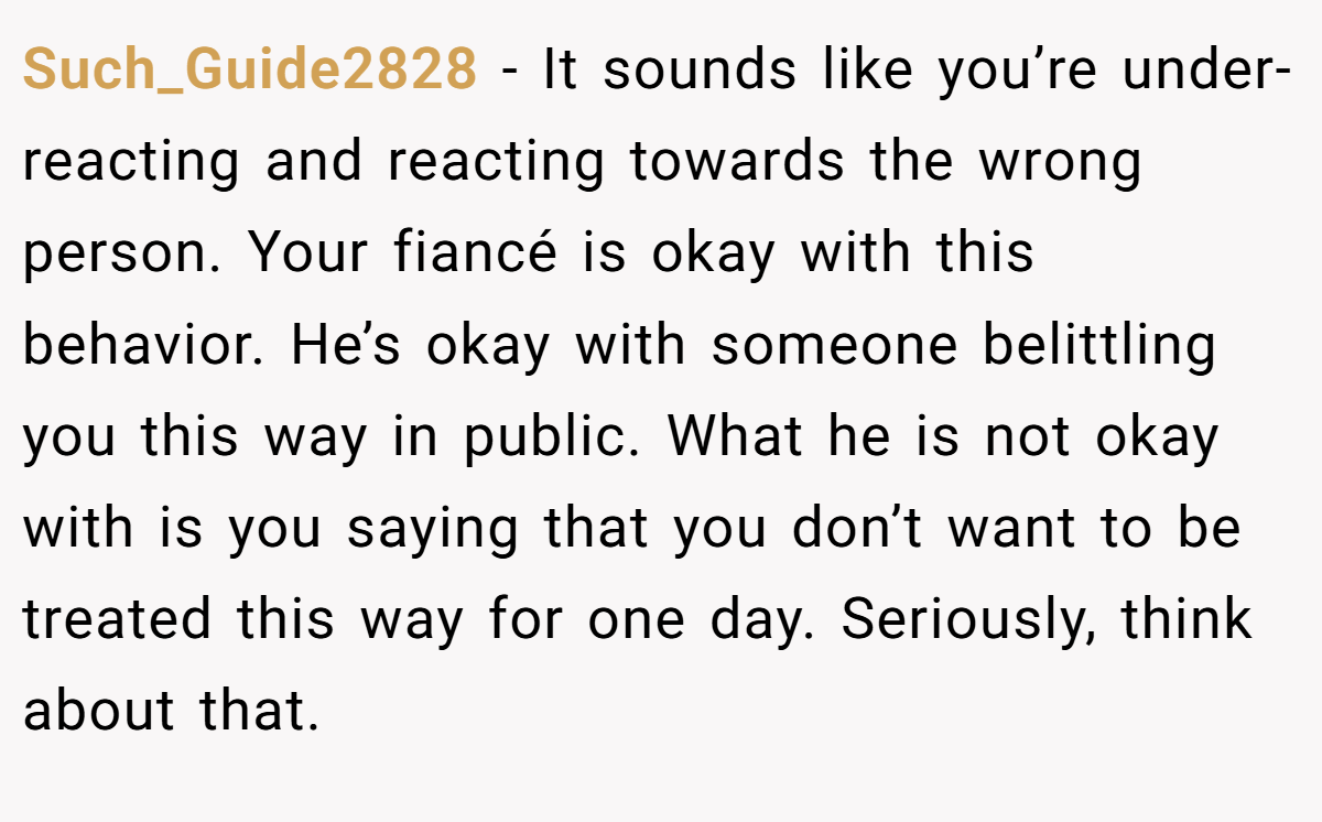 Such_Guide2828 − It sounds like you’re under-reacting and reacting towards the wrong person. Your fiancé is okay with this behavior. He’s okay with someone belittling you this way in public. What he is not okay with is you saying that you don’t want to be treated this way for one day. Seriously, think about that.