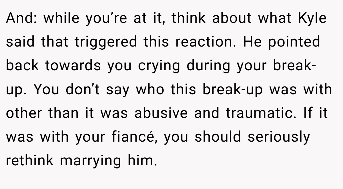 And: while you’re at it, think about what Kyle said that triggered this reaction. He pointed back towards you crying during your break-up. You don’t say who this break-up was with other than it was abusive and traumatic. If it was with your fiancé, you should seriously rethink marrying him.