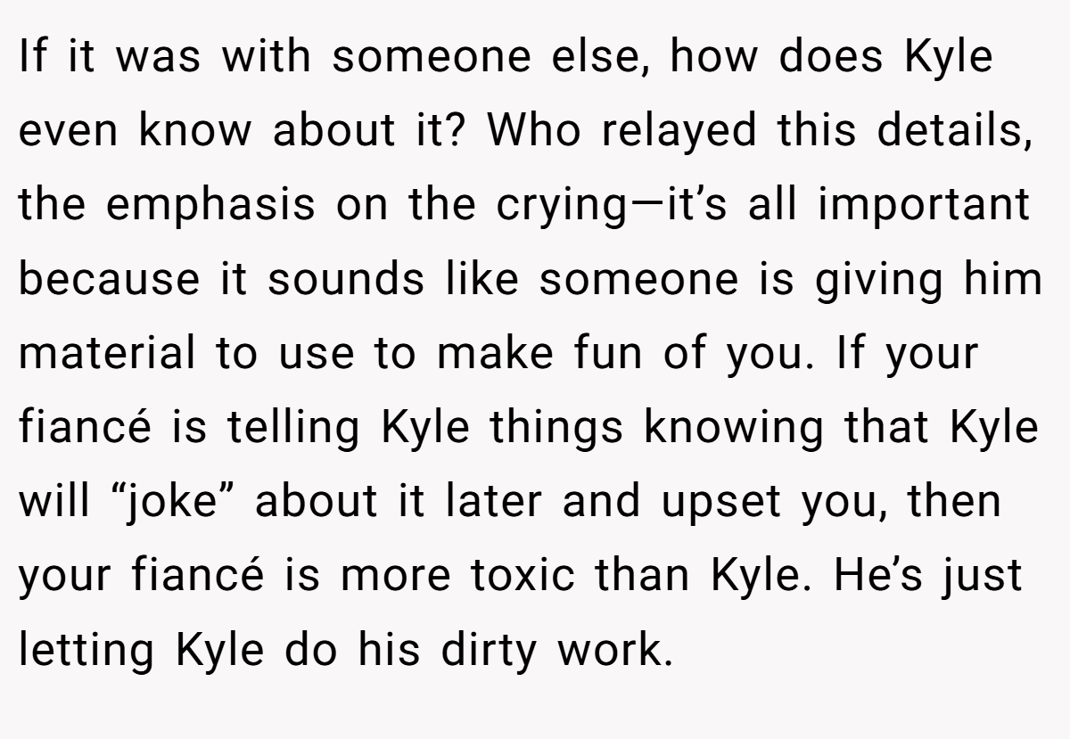 If it was with someone else, how does Kyle even know about it? Who relayed this details, the emphasis on the crying—it’s all important because it sounds like someone is giving him material to use to make fun of you. If your fiancé is telling Kyle things knowing that Kyle will “joke” about it later and upset you, then your fiancé is more toxic than Kyle. He’s just letting Kyle do his dirty work.