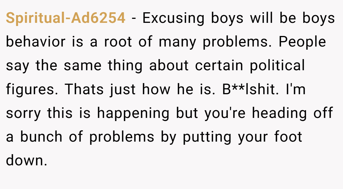 Spiritual-Ad6254 − Excusing boys will be boys behavior is a root of many problems. People say the same thing about certain political figures. Thats just how he is. B**lshit. I'm sorry this is happening but you're heading off a bunch of problems by putting your foot down.