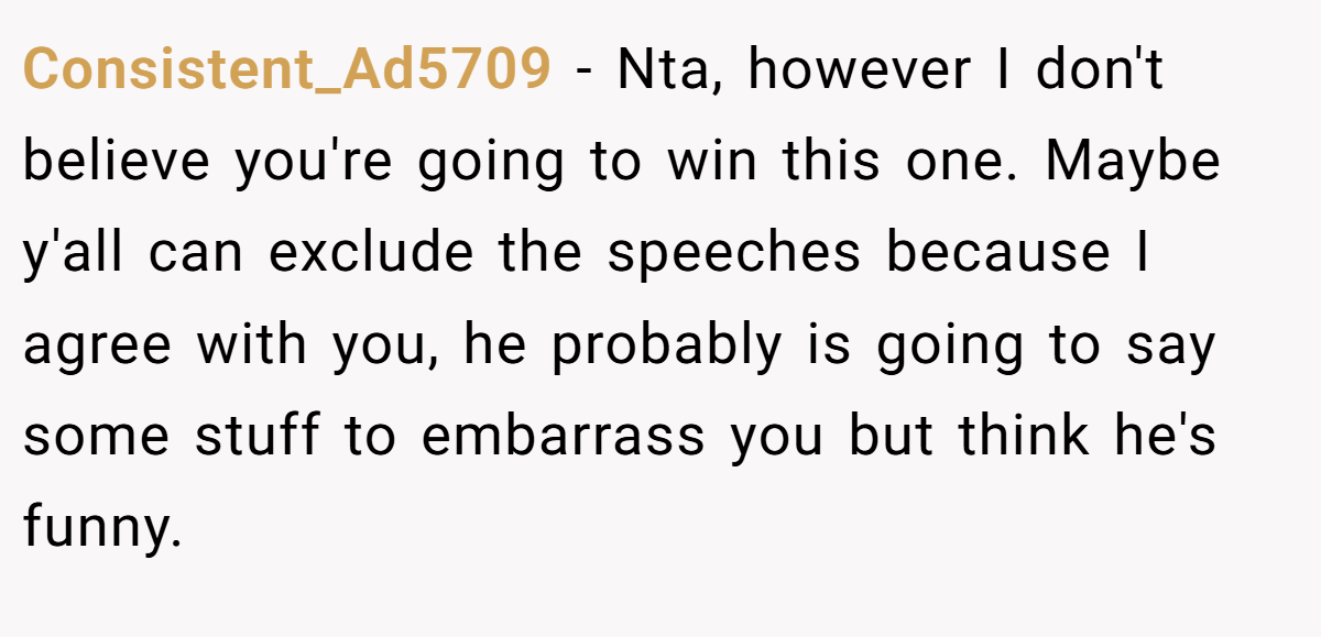 Consistent_Ad5709 − Nta, however I don't believe you're going to win this one. Maybe y'all can exclude the speeches because I agree with you, he probably is going to say some stuff to embarrass you but think he's funny.
