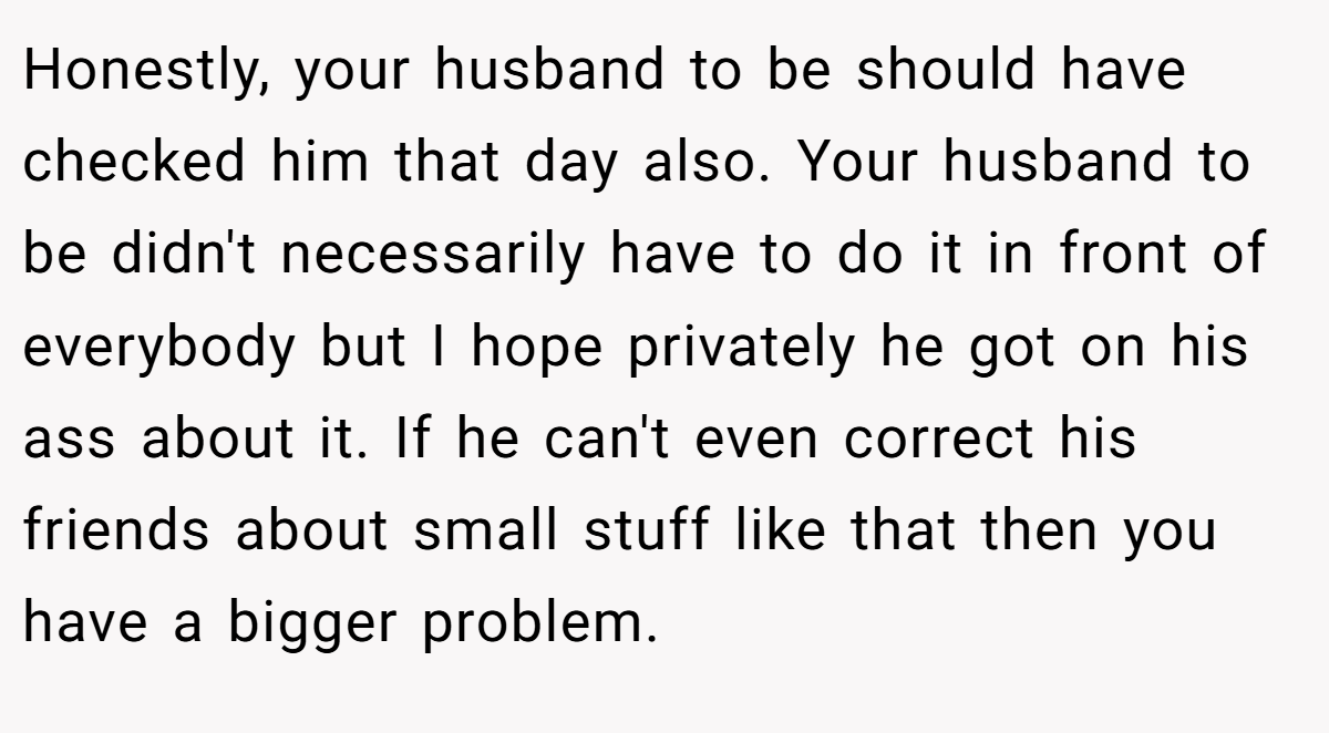 Honestly, your husband to be should have checked him that day also. Your husband to be didn't necessarily have to do it in front of everybody but I hope privately he got on his ass about it. If he can't even correct his friends about small stuff like that then you have a bigger problem.