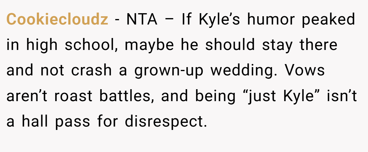 Cookiecloudz − NTA – If Kyle’s humor peaked in high school, maybe he should stay there and not crash a grown-up wedding. Vows aren’t roast battles, and being “just Kyle” isn’t a hall pass for disrespect.