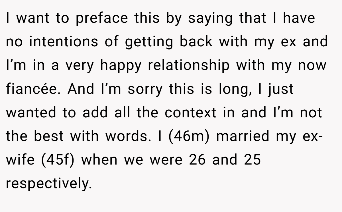 I want to preface this by saying that I have no intentions of getting back with my ex and I’m in a very happy relationship with my now fiancée. And I’m sorry this is long, I just wanted to add all the context in and I’m not the best with words. I (46m) married my ex-wife (45f) when we were 26 and 25 respectively.