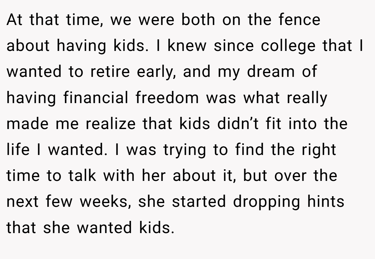 At that time, we were both on the fence about having kids. I knew since college that I wanted to retire early, and my dream of having financial freedom was what really made me realize that kids didn’t fit into the life I wanted. I was trying to find the right time to talk with her about it, but over the next few weeks, she started dropping hints that she wanted kids.