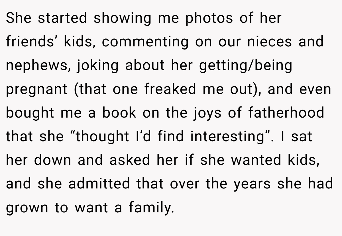 She started showing me photos of her friends’ kids, commenting on our nieces and nephews, joking about her getting/being pregnant (that one freaked me out), and even bought me a book on the joys of fatherhood that she “thought I’d find interesting”. I sat her down and asked her if she wanted kids, and she admitted that over the years she had grown to want a family.