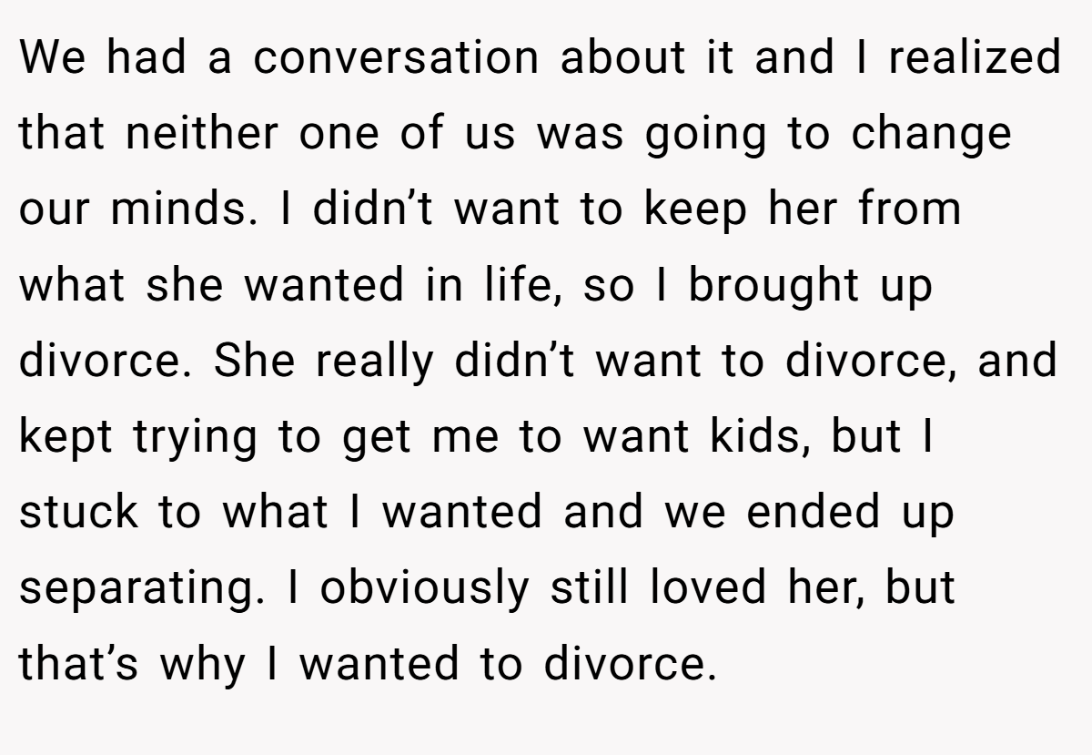 We had a conversation about it and I realized that neither one of us was going to change our minds. I didn’t want to keep her from what she wanted in life, so I brought up divorce. She really didn’t want to divorce, and kept trying to get me to want kids, but I stuck to what I wanted and we ended up separating. I obviously still loved her, but that’s why I wanted to divorce.