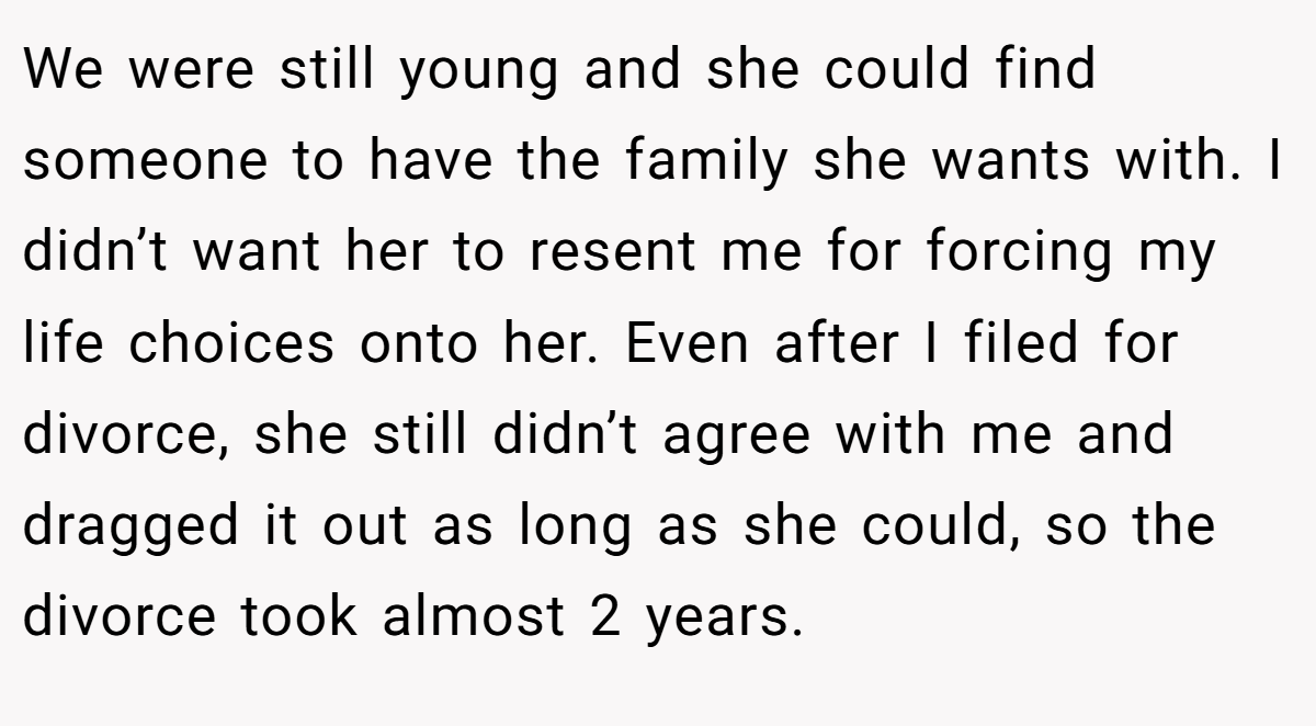 We were still young and she could find someone to have the family she wants with. I didn’t want her to resent me for forcing my life choices onto her. Even after I filed for divorce, she still didn’t agree with me and dragged it out as long as she could, so the divorce took almost 2 years.