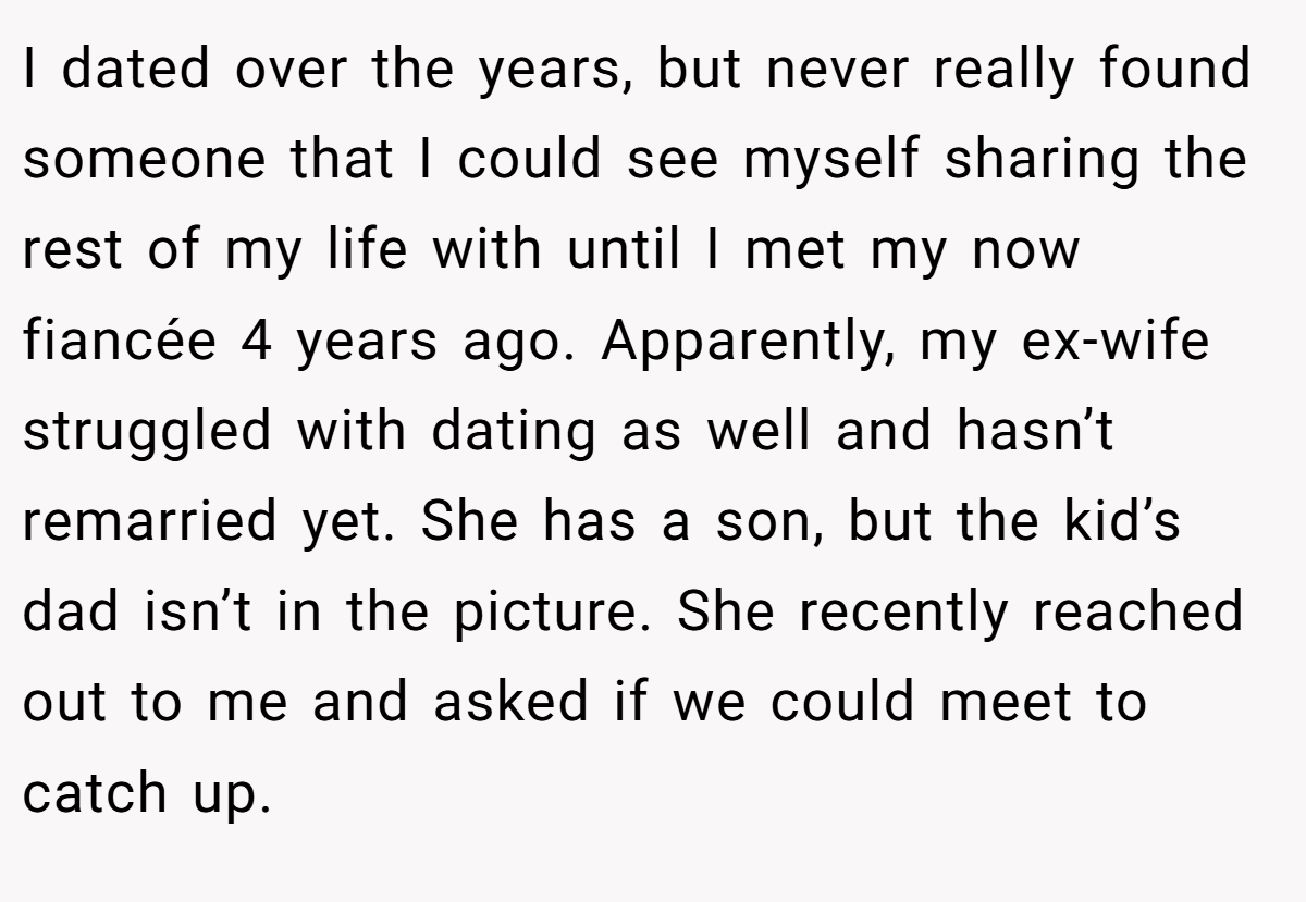 I dated over the years, but never really found someone that I could see myself sharing the rest of my life with until I met my now fiancée 4 years ago. Apparently, my ex-wife struggled with dating as well and hasn’t remarried yet. She has a son, but the kid’s dad isn’t in the picture. She recently reached out to me and asked if we could meet to catch up.