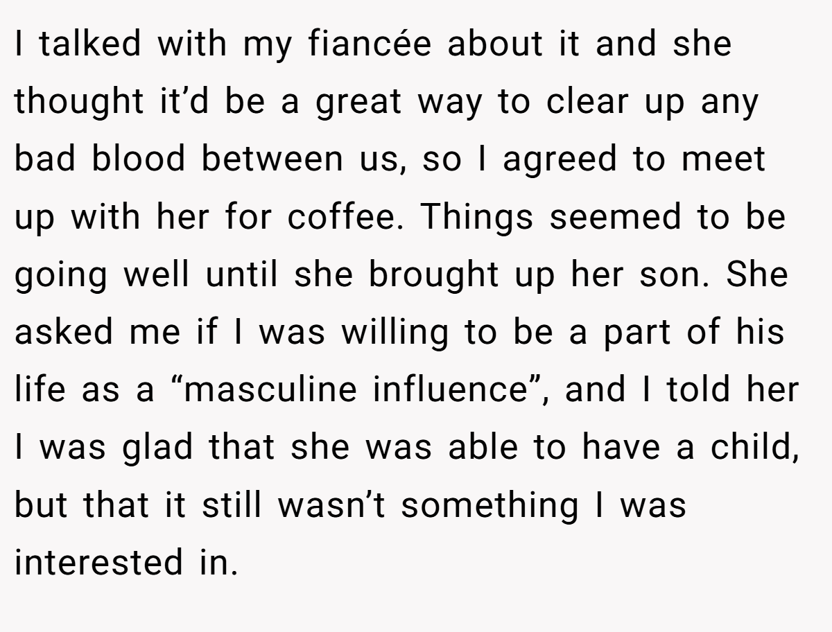 I talked with my fiancée about it and she thought it’d be a great way to clear up any bad blood between us, so I agreed to meet up with her for coffee. Things seemed to be going well until she brought up her son. She asked me if I was willing to be a part of his life as a “masculine influence”, and I told her I was glad that she was able to have a child, but that it still wasn’t something I was interested in.