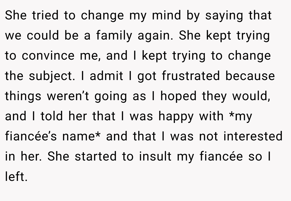 She tried to change my mind by saying that we could be a family again. She kept trying to convince me, and I kept trying to change the subject. I admit I got frustrated because things weren’t going as I hoped they would, and I told her that I was happy with *my fiancée’s name* and that I was not interested in her. She started to insult my fiancée so I left.