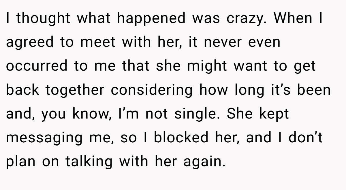 I thought what happened was crazy. When I agreed to meet with her, it never even occurred to me that she might want to get back together considering how long it’s been and, you know, I’m not single. She kept messaging me, so I blocked her, and I don’t plan on talking with her again.