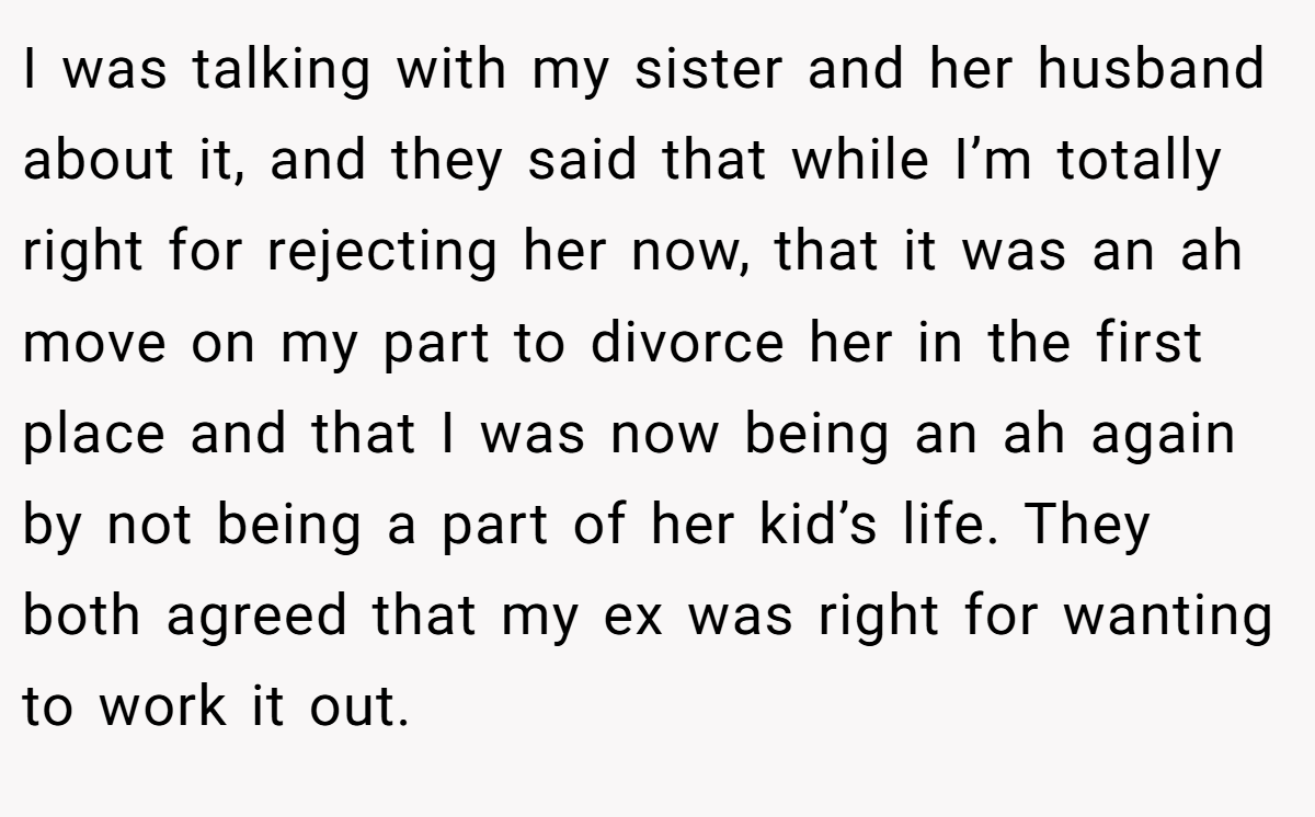 I was talking with my sister and her husband about it, and they said that while I’m totally right for rejecting her now, that it was an ah move on my part to divorce her in the first place and that I was now being an ah again by not being a part of her kid’s life. They both agreed that my ex was right for wanting to work it out.