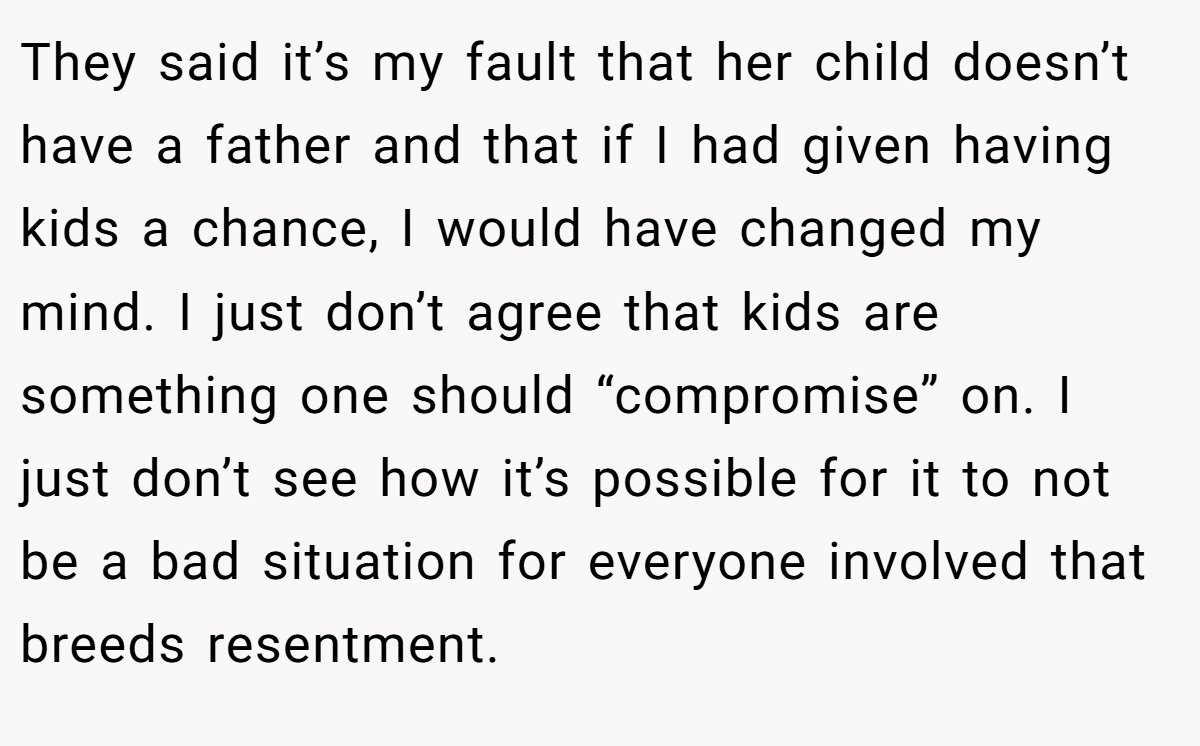 They said it’s my fault that her child doesn’t have a father and that if I had given having kids a chance, I would have changed my mind. I just don’t agree that kids are something one should “compromise” on. I just don’t see how it’s possible for it to not be a bad situation for everyone involved that breeds resentment.