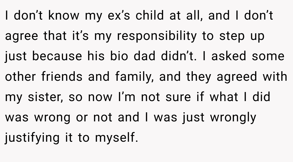 I don’t know my ex’s child at all, and I don’t agree that it’s my responsibility to step up just because his bio dad didn’t. I asked some other friends and family, and they agreed with my sister, so now I’m not sure if what I did was wrong or not and I was just wrongly justifying it to myself.