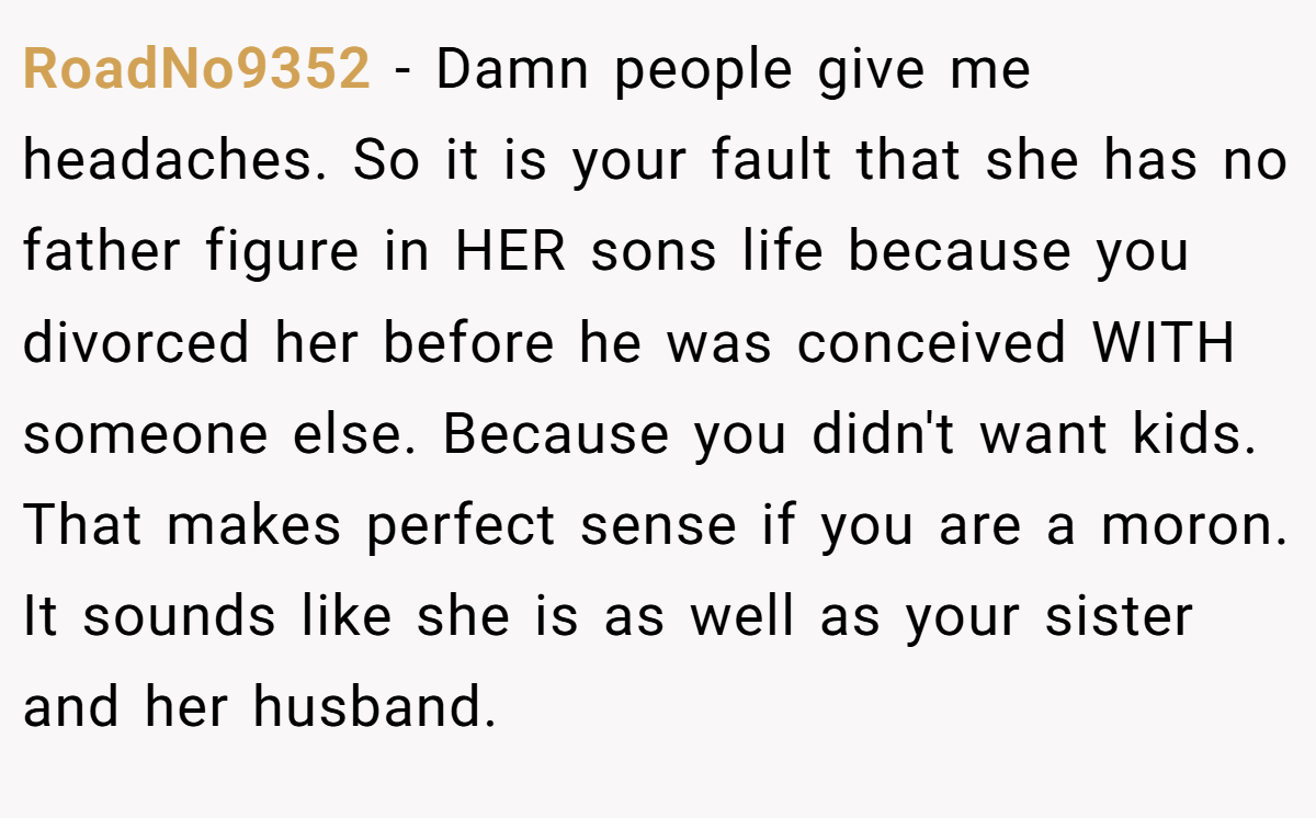 RoadNo9352 − Damn people give me headaches. So it is your fault that she has no father figure in HER sons life because you divorced her before he was conceived WITH someone else. Because you didn't want kids. That makes perfect sense if you are a moron. It sounds like she is as well as your sister and her husband.