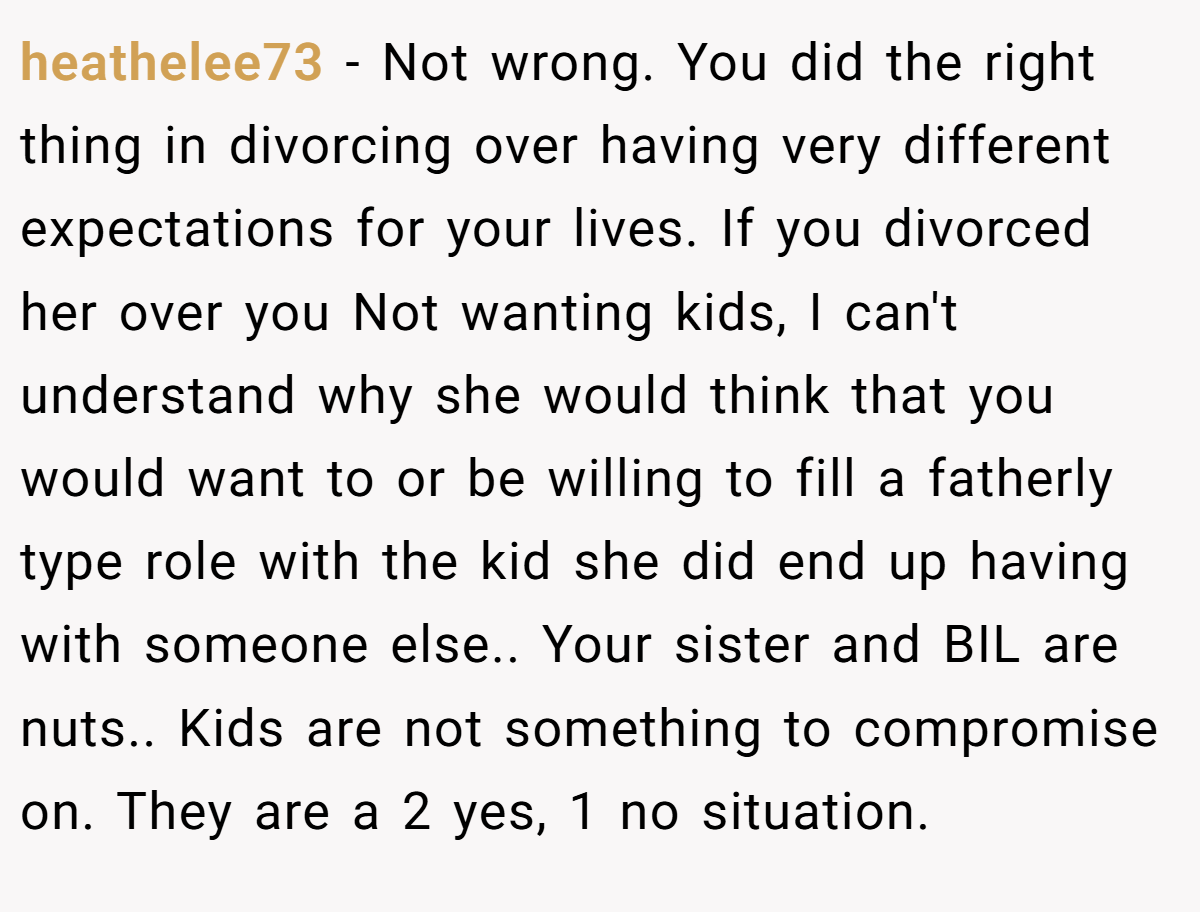 heathelee73 − Not wrong. You did the right thing in divorcing over having very different expectations for your lives. If you divorced her over you Not wanting kids, I can't understand why she would think that you would want to or be willing to fill a fatherly type role with the kid she did end up having with someone else.. Your sister and BIL are nuts.. Kids are not something to compromise on. They are a 2 yes, 1 no situation.