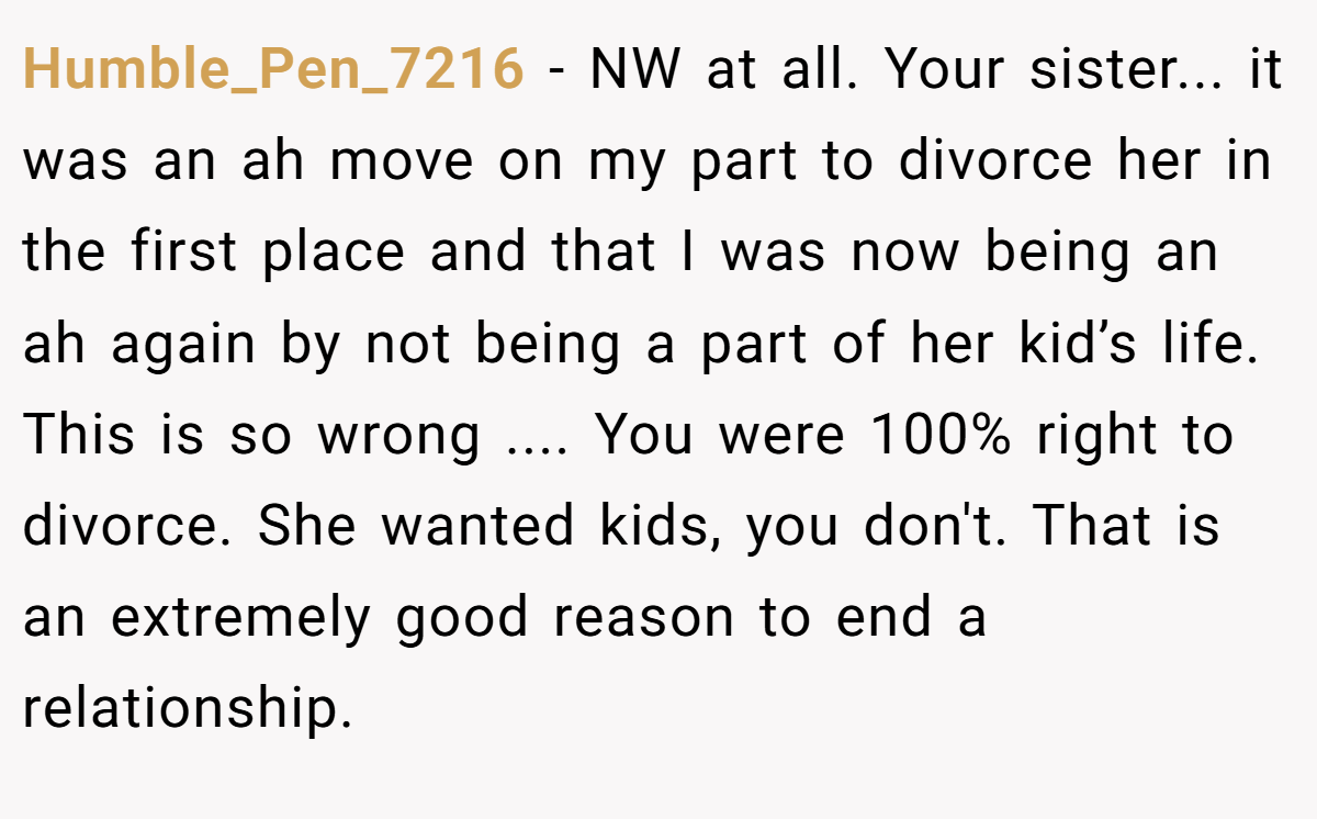 Humble_Pen_7216 − NW at all. Your sister... it was an ah move on my part to divorce her in the first place and that I was now being an ah again by not being a part of her kid’s life. This is so wrong .... You were 100% right to divorce. She wanted kids, you don't. That is an extremely good reason to end a relationship.