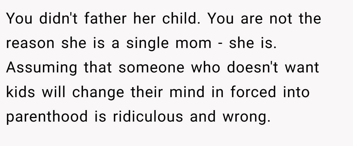 You didn't father her child. You are not the reason she is a single mom - she is. Assuming that someone who doesn't want kids will change their mind in forced into parenthood is ridiculous and wrong.